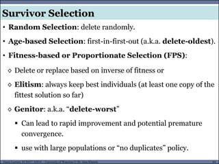 84Guest Lecture, ECE657: S2016 - University of Waterloo © Dr. Alaa Khamis
Survivor Selection
◊ Delete or replace based on inverse of fitness or
◊ Elitism: always keep best individuals (at least one copy of the
fittest solution so far)
◊ Genitor: a.k.a. “delete-worst”
 Can lead to rapid improvement and potential premature
convergence.
 use with large populations or “no duplicates” policy.
• Random Selection: delete randomly.
• Age-based Selection: first-in-first-out (a.k.a. delete-oldest).
• Fitness-based or Proportionate Selection (FPS):
 