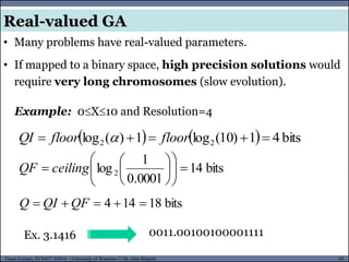 88Guest Lecture, ECE657: S2016 - University of Waterloo © Dr. Alaa Khamis
Real-valued GA
• Many problems have real-valued parameters.
• If mapped to a binary space, high precision solutions would
require very long chromosomes (slow evolution).
0011.00100100001111
Example: 0X10 and Resolution=4
    bits41)10(log1)(log 22  floorfloorQI 
bits14
0001.0
1
log2 











 ceilingQF
Ex. 3.1416
bits18144  QFQIQ
 