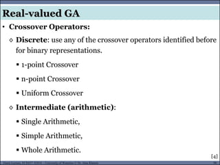 90Guest Lecture, ECE657: S2016 - University of Waterloo © Dr. Alaa Khamis
• Crossover Operators:
[4]
◊ Discrete: use any of the crossover operators identified before
for binary representations.
 1-point Crossover
 n-point Crossover
 Uniform Crossover
◊ Intermediate (arithmetic):
 Single Arithmetic,
 Simple Arithmetic,
 Whole Arithmetic.
Real-valued GA
 