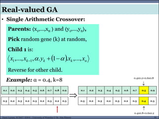 91Guest Lecture, ECE657: S2016 - University of Waterloo © Dr. Alaa Khamis
• Single Arithmetic Crossover:
Real-valued GA
Parents: 〈x1,…,xn 〉 and 〈y1,…,yn〉,
Pick random gene (k) at random,
Child 1 is:
Reverse for other child.
  nkkk xxyxx ,...,.1.,,..., 11  
Example: α = 0.4, k=8
0.1 0.2 0.3 0.4 0.5 0.6 0.7 0.8 0.9

0.3 0.2 0.3 0.2 0.3 0.2 0.3 0.2 0.3
0.1 0.2 0.3 0.4 0.5 0.6 0.7 0.5 0.9
0.3 0.2 0.3 0.2 0.3 0.2 0.3 0.4 0.3
0.4x0.2+0.6x0.8
0.4x0.8+0.6x0.2


 