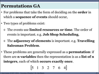 97Guest Lecture, ECE657: S2016 - University of Waterloo © Dr. Alaa Khamis
Permutations GA
• For problems that take the form of deciding on the order in
which a sequence of events should occur,
• Two types of problems exist:
◊ The events use limited resources or time. The order of
events is important. e.g. Job Shop Scheduling,
◊ The adjacency of elements is important. e.g. Travelling
Salesman Problem.
• These problems are generally expressed as a permutation: if
there are n variables then the representation is as a list of n
integers, each of which occurs exactly once.
 4672315
 