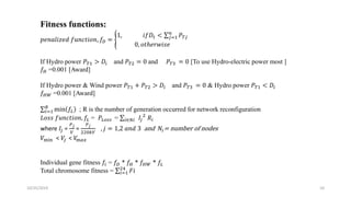 10/25/2019 10
Fitness functions:
𝑝𝑒𝑛𝑎𝑙𝑖𝑧𝑒𝑑 𝑓𝑢𝑛𝑐𝑡𝑖𝑜𝑛, 𝑓𝐷 =
1, 𝑖𝑓𝐷𝑡 < 𝑗=1
𝑛
𝑃 𝑇𝑗
0, 𝑜𝑡ℎ𝑒𝑟𝑤𝑖𝑠𝑒
If Hydro power 𝑃 𝑇1 > 𝐷𝑖 and 𝑃 𝑇2 = 0 and 𝑃 𝑇3 = 0 [To use Hydro-electric power most ]
𝑓𝐻 =0.001 [Award]
If Hydro power & Wind power 𝑃 𝑇1 + 𝑃 𝑇2 > 𝐷𝑖 and 𝑃 𝑇3 = 0 & Hydro power 𝑃 𝑇1 < 𝐷𝑖
𝑓𝐻𝑊 =0.001 [Award]
𝑖=1
𝑅
min 𝑓𝐿 ; R is the number of generation occurred for network reconfiguration
𝐿𝑜𝑠𝑠 𝑓𝑢𝑛𝑐𝑡𝑖𝑜𝑛, 𝑓𝐿 = 𝑃𝐿𝑜𝑠𝑠 = 𝑖∈𝑁𝑖 𝐼𝑗
2
𝑅𝑖
where 𝐼𝑗 =
𝑃 𝑗
𝑉
=
𝑃 𝑗
220𝑘𝑉
, 𝑗 = 1,2 𝑎𝑛𝑑 3 and 𝑁𝑖= number of nodes
𝑉min < 𝑉𝑗 < 𝑉m𝑎𝑥
Individual gene fitness 𝑓𝑖 = 𝑓𝐷 * 𝑓𝐻 * 𝑓𝐻𝑊 * 𝑓𝐿
Total chromosome fitness = 𝑖=1
24
𝐹𝑖
 