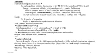 10/25/2019 3
Algorithm:
Step 1: Initialize population of size N
for each population Initialize chromosome of size M=24 [24 for hours from 1AM to 12 AM]
for every chromosome initialize two types of genes: [ 2 types for 2 objectives]
Initialize genes for sources of size 3(3 bit) [ for optimizing energy sources]
Initialize genes for fittest network() of size 14 [ for network optimization]
for every chromosome calculate chromosome fitness based on fittest from both genes
Step 2:
For G number of generation
Evolve N population through Crossover & Mutation
Step 3: Output the fittest chromosome
Procedure of fittest network():
Initialize population of power network of size P of Graph G=(V,E)
Initialize chromosome of size Q [ Here 14] by check()
For R number of generation evolve population through crossover and mutation
Output: Fittest network after r generation
end
Procedure of check():
1 Generate Q number of genes of size 1 ( Random number from 1 to 16) by randomly deleting two edges and
checking Strong Connectivity through remaining edges. [Applied DFS to check strongly connectivity]
If not Strongly connected, repeat 1
Otherwise output the network.
end
 