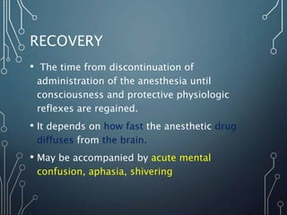 RECOVERY
• The time from discontinuation of
administration of the anesthesia until
consciousness and protective physiologic
reflexes are regained.
• It depends on how fast the anesthetic drug
diffuses from the brain.
• May be accompanied by acute mental
confusion, aphasia, shivering
 
