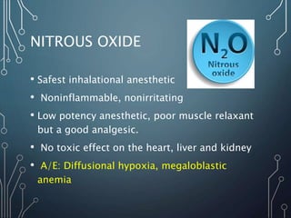 NITROUS OXIDE
• Safest inhalational anesthetic
• Noninflammable, nonirritating
• Low potency anesthetic, poor muscle relaxant
but a good analgesic.
• No toxic effect on the heart, liver and kidney
• A/E: Diffusional hypoxia, megaloblastic
anemia
 