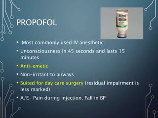 PROPOFOL
• Most commonly used IV anesthetic
• Unconsciousness in 45 seconds and lasts 15
minutes
• Anti-emetic
• Non-irritant to airways
• Suited for day care surgery (residual impairment is
less marked)
• A/E- Pain during injection, Fall in BP
 