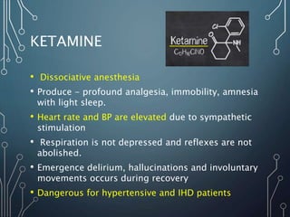 KETAMINE
• Dissociative anesthesia
• Produce - profound analgesia, immobility, amnesia
with light sleep.
• Heart rate and BP are elevated due to sympathetic
stimulation
• Respiration is not depressed and reflexes are not
abolished.
• Emergence delirium, hallucinations and involuntary
movements occurs during recovery
• Dangerous for hypertensive and IHD patients
 