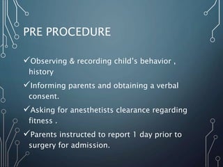 PRE PROCEDURE
Observing & recording child’s behavior ,
history
Informing parents and obtaining a verbal
consent.
Asking for anesthetists clearance regarding
fitness .
Parents instructed to report 1 day prior to
surgery for admission.
 