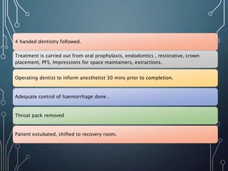 4 handed dentistry followed.
Treatment is carried out from oral prophylaxis, endodontics , restorative, crown
placement, PFS, Impressions for space maintainers, extractions.
Operating dentist to inform anesthetist 30 mins prior to completion.
Adequate control of haemorrhage done .
Throat pack removed
Patient extubated, shifted to recovery room.
 