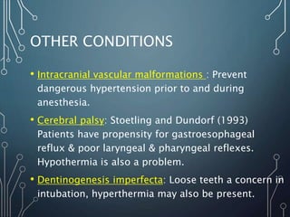 OTHER CONDITIONS
• Intracranial vascular malformations : Prevent
dangerous hypertension prior to and during
anesthesia.
• Cerebral palsy: Stoetling and Dundorf (1993)
Patients have propensity for gastroesophageal
reflux & poor laryngeal & pharyngeal reflexes.
Hypothermia is also a problem.
• Dentinogenesis imperfecta: Loose teeth a concern in
intubation, hyperthermia may also be present.
 