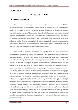 GENETIC ALGORITHM BASED OPTIMIZATION OF CLUSTERING IN AD-HOC NETWORKS



CHAPTER 1
                                INTRODUCTION

1.1 Genetic Algorithm

       Science arises from the very human desire to understand and control the world. Over
the course of history, we humans have gradually built up a grand edifice of knowledge that
enables us to predict, to varying extents, the weather, the motions of the planets, solar and
lunar eclipses, the courses of diseases, the rise and fall of economic growth, the stages of
language development in children, and a vast panorama of other natural, social, and cultural
phenomena. More recently we have even come to understand some fundamental limits to our
abilities to predict. Over the eons we have developed increasingly complex means to control
many aspects of our lives and our interactions with nature, and we have learned, often the
hard way, the extent to which other aspects are uncontrollable.


       The advent of electronic computers has arguably been the most revolutionary
development in the history of science and technology. This ongoing revolution is profoundly
increasing our ability to predict and control nature in ways that were barely conceived of
even half a century ago. For many, the crowning achievements of this revolution will be the
creation—in the form of computer programs—of new species of intelligent beings, and even
of new forms of life. The goals of creating artificial intelligence and artificial life can be
traced back to the very beginnings of the computer age. The earliest computer scientists—
Alan Turing, John von Neumann, Norbert Wiener, and others—were motivated in large part
by visions of imbuing computer programs with intelligence, with the life−like ability to
self−replicate, and with the adaptive capability to learn and to control their environments.
It should be no surprise, then, that from the earliest days computers were applied not only to
calculating missile trajectories and deciphering military codes but also to modelling the brain,
mimicking human learning, and simulating biological evolution. These biologically
motivated computing activities have waxed and waned over the years, but since the early
1980s they have all undergone resurgence in the computation research community. The first
has grown into the field of neural networks, the second into machine learning, and the third
into what is now called "evolutionary computation," of which genetic algorithms are the most
prominent example.


DEPT OF CSE, EWIT                                                                        Page 1
 