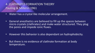 4. CLATHRATES FORMATION THEORY
Pauling & Millerin 1961
• Water has a crystal like molecular arrangement.
• General anesthetics are believed to fill up the spaces between
micro crystals (clathrates) and make water structured. They plug
the pores and impede ionic fluxes.
• However this behavior is also dependant on hydrophobicity.
• But there is no evidence of clathrate formation at body
temperature.
10
 