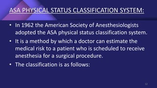 ASA PHYSICAL STATUS CLASSIFICATION SYSTEM:
• In 1962 the American Society of Anesthesiologists
adopted the ASA physical status classification system.
• It is a method by which a doctor can estimate the
medical risk to a patient who is scheduled to receive
anesthesia for a surgical procedure.
• The classification is as follows:
12
 