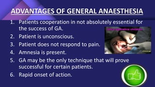 ADVANTAGES OF GENERAL ANAESTHESIA
1. Patients cooperation in not absolutely essential for
the success of GA.
2. Patient is unconscious.
3. Patient does not respond to pain.
4. Amnesia is present.
5. GA may be the only technique that will prove
successful for certain patients.
6. Rapid onset of action.
 