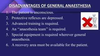 DISADVANTAGES OF GENERAL ANAESTHESIA
1. The patient is unconscious.
2. Protective reflexes are depressed.
3. Advanced training is required.
4. An ‘‘anaesthesia team’’ is required.
5. Special equipment is required wherever general
anaesthesia.
6. A recovery area must be available for the patient.
 