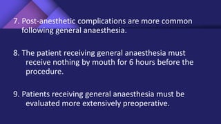 7. Post-anesthetic complications are more common
following general anaesthesia.
8. The patient receiving general anaesthesia must
receive nothing by mouth for 6 hours before the
procedure.
9. Patients receiving general anaesthesia must be
evaluated more extensively preoperative.
 