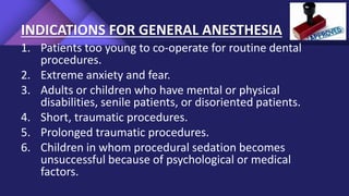 INDICATIONS FOR GENERAL ANESTHESIA
1. Patients too young to co-operate for routine dental
procedures.
2. Extreme anxiety and fear.
3. Adults or children who have mental or physical
disabilities, senile patients, or disoriented patients.
4. Short, traumatic procedures.
5. Prolonged traumatic procedures.
6. Children in whom procedural sedation becomes
unsuccessful because of psychological or medical
factors.
 