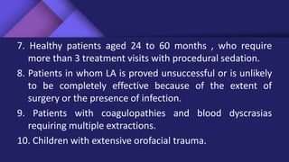 7. Healthy patients aged 24 to 60 months , who require
more than 3 treatment visits with procedural sedation.
8. Patients in whom LA is proved unsuccessful or is unlikely
to be completely effective because of the extent of
surgery or the presence of infection.
9. Patients with coagulopathies and blood dyscrasias
requiring multiple extractions.
10. Children with extensive orofacial trauma.
 