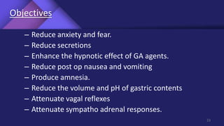 Objectives
– Reduce anxiety and fear.
– Reduce secretions
– Enhance the hypnotic effect of GA agents.
– Reduce post op nausea and vomiting
– Produce amnesia.
– Reduce the volume and pH of gastric contents
– Attenuate vagal reflexes
– Attenuate sympatho adrenal responses.
23
 
