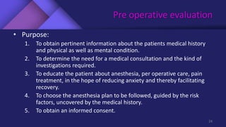 Pre operative evaluation
• Purpose:
1. To obtain pertinent information about the patients medical history
and physical as well as mental condition.
2. To determine the need for a medical consultation and the kind of
investigations required.
3. To educate the patient about anesthesia, per operative care, pain
treatment, in the hope of reducing anxiety and thereby facilitating
recovery.
4. To choose the anesthesia plan to be followed, guided by the risk
factors, uncovered by the medical history.
5. To obtain an informed consent.
24
 
