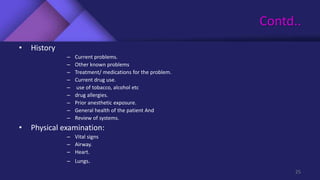 Contd..
• History
– Current problems.
– Other known problems
– Treatment/ medications for the problem.
– Current drug use.
– use of tobacco, alcohol etc
– drug allergies.
– Prior anesthetic exposure.
– General health of the patient And
– Review of systems.
• Physical examination:
– Vital signs
– Airway.
– Heart.
– Lungs.
25
 