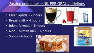 Fasting guidelines – NIL PER ORAL guidelines
• Clear liquids – 2 hours
• Breast milk – 4 hours
• Infant formula – 6 hours
• Non – human milk – 6 hours
• Solids – 6 hours
 