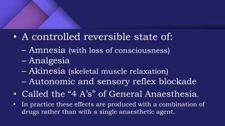 • A controlled reversible state of:
– Amnesia (with loss of consciousness)
– Analgesia
– Akinesia (skeletal muscle relaxation)
– Autonomic and sensory reflex blockade
• Called the “4 A’s” of General Anaesthesia.
• In practice these effects are produced with a combination of
drugs rather than with a single anaesthetic agent.
 
