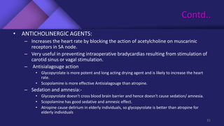 Contd..
• ANTICHOLINERGIC AGENTS:
– Increases the heart rate by blocking the action of acetylcholine on muscarinic
receptors in SA node.
– Very useful in preventing intraoperative bradycardias resulting from stimulation of
carotid sinus or vagal stimulation.
– Antisialagouge action
• Glycopyrolate is more potent and long acting drying agent and is likely to increase the heart
rate.
• Scopolamine is more effective Antisialagouge than atropine.
– Sedation and amnesia:-
• Glycopyrolate doesn't cross blood brain barrier and hence doesn't cause sedation/ amnesia.
• Scopolamine has good sedative and amnesic effect.
• Atropine cause delirium in elderly individuals, so glycopyrolate is better than atropine for
elderly individuals
31
 