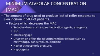 MINIMUM ALVEOLAR CONCENTRATION
[MAC]
– The amount of drug used to produce lack of reflex response to
skin incision in 50% of patients.
– Factors which decreases the MAC.
• Sedative drugs such as pre medication agents, analgesics
• N20.
• Increasing age
• Drug which affect the neurotransmitter release such as
methyldopa, pancuronium, clonidine
• Higher atmospheric pressure.
• Hypocapnia
37
 