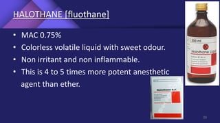 HALOTHANE [fluothane]
• MAC 0.75%
• Colorless volatile liquid with sweet odour.
• Non irritant and non inflammable.
• This is 4 to 5 times more potent anesthetic
agent than ether.
39
 