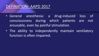 DEFINATION- AAPD 2017
• General anesthesia: a drug-induced loss of
consciousness during which patients are not
arousable, even by painful stimulation.
• The ability to independently maintain ventilatory
function is often impaired.
 