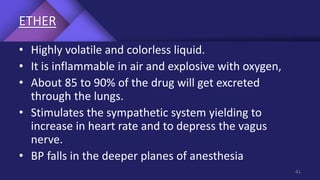 ETHER
• Highly volatile and colorless liquid.
• It is inflammable in air and explosive with oxygen,
• About 85 to 90% of the drug will get excreted
through the lungs.
• Stimulates the sympathetic system yielding to
increase in heart rate and to depress the vagus
nerve.
• BP falls in the deeper planes of anesthesia
41
 