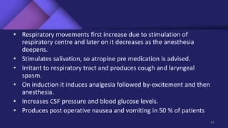 • Respiratory movements first increase due to stimulation of
respiratory centre and later on it decreases as the anesthesia
deepens.
• Stimulates salivation, so atropine pre medication is advised.
• Irritant to respiratory tract and produces cough and laryngeal
spasm.
• On induction it induces analgesia followed by-excitement and then
anesthesia.
• Increases CSF pressure and blood glucose levels.
• Produces post operative nausea and vomiting in 50 % of patients
42
 