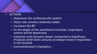 • ACTIONS
– Depresses the cardiovascular system.
– Heart rate remains relatively stable.
– Increases the BP
– As the depth of the anesthesia increases, respiratory
system will be depressed.
– Induction and recovery slower compared to Halothane.
Produces brief clonic seizures at deeper levels if respiration
is not assisted.
– Contraindicated in Epileptics .
44
 