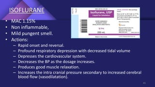 ISOFLURANE
• MAC 1.15%
• Non inflammable,
• Mild pungent smell.
• Actions:
– Rapid onset and reversal.
– Profound respiratory depression with decreased tidal volume
– Depresses the cardiovascular system.
– Decreases the BP as the dosage increases.
– Produces good muscle relaxation.
– Increases the intra cranial pressure secondary to increased cerebral
blood flow (vasodilatation).
45
 