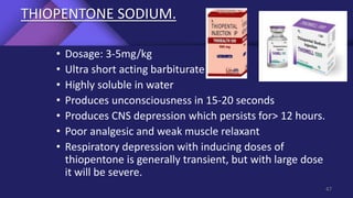 THIOPENTONE SODIUM.
• Dosage: 3-5mg/kg
• Ultra short acting barbiturate
• Highly soluble in water
• Produces unconsciousness in 15-20 seconds
• Produces CNS depression which persists for> 12 hours.
• Poor analgesic and weak muscle relaxant
• Respiratory depression with inducing doses of
thiopentone is generally transient, but with large dose
it will be severe.
47
 