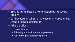 – Bp falls immediately after injection but recovers
rapidly.
– Cardiovascular collapse may occur if hypovolemia,
shock or sepsis are present.
– Adverse effects:-
• Laryngospasm
• Shivering and delirium during recovery.
• Pain in the post operative period.
48
 