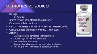 METHOHEXITAL SODIUM
• Dosage:
– 1-1.5mg/kg.
• 3 times more potent than thiopentone.
• Quicker and brief actions.
• Unconsciousness is usually induced in 15-30 seconds.
• Consciousness will regain within 2-3 minutes.
• Actions:
– Less hypotensive compared to thiopentone.
– Causes slight increase in heart rate.
– Moderate hypoventilation
– Short period of apnea may be seen after iv injection.
– This drug is contraindicated in epileptic patients.
49
 
