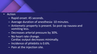 • Action
– Rapid onset: 45 seconds.
– Average duration of anesthesia: 10 minutes.
– Antiemetic property is present. So post op nausea and
vomiting less.
– Decreases arterial pressure by 30%.
– No heart rate change.
Cardiac output decreases minimally.
– Incidence of phlebitis is 0.6%.
– Pain at the injection site.
51
 