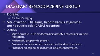 DIAZEPAM BENZODIAZEPINE GROUP
• Dosage:
– 0.2 to O.5 mg/kg.
• Site of action: Thalamus, hypothalamus at gamma-
aminobutyric acid (GABA) receptors
• Action:
– Mild decrease in BP by decreasing anxiety and causing muscle
relaxation.
– Antiemetic property is present.
– Produces amnesia which increases as the dose increases .
– Produces emotional responses in adolescent females.
52
 
