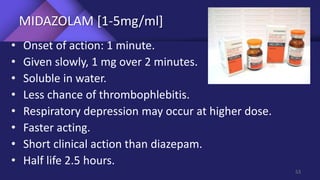 MIDAZOLAM [1-5mg/ml]
• Onset of action: 1 minute.
• Given slowly, 1 mg over 2 minutes.
• Soluble in water.
• Less chance of thrombophlebitis.
• Respiratory depression may occur at higher dose.
• Faster acting.
• Short clinical action than diazepam.
• Half life 2.5 hours.
53
 