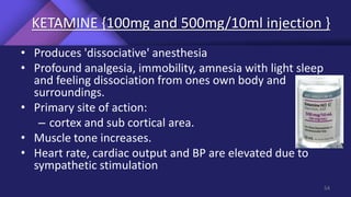 KETAMINE {100mg and 500mg/10ml injection }
• Produces 'dissociative' anesthesia
• Profound analgesia, immobility, amnesia with light sleep
and feeling dissociation from ones own body and
surroundings.
• Primary site of action:
– cortex and sub cortical area.
• Muscle tone increases.
• Heart rate, cardiac output and BP are elevated due to
sympathetic stimulation
54
 