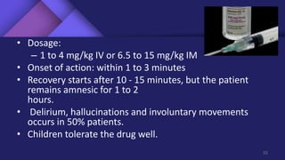 • Dosage:
– 1 to 4 mg/kg IV or 6.5 to 15 mg/kg IM
• Onset of action: within 1 to 3 minutes
• Recovery starts after 10 - 15 minutes, but the patient
remains amnesic for 1 to 2
hours.
• Delirium, hallucinations and involuntary movements
occurs in 50% patients.
• Children tolerate the drug well.
55
 
