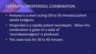 FENTANYL- DROPERIDOL COMBINATION.
• Fentanyl is a short acting (30 to 50 minutes) potent
opioid analgesic.
• Droperidol is a rapidly potent neuroleptic. When this
combination is given IV a state of
'neuroleptanalgesia' is produced.
• This state lasts for 30 to 40 minutes
57
 
