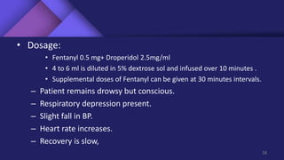 • Dosage:
• Fentanyl 0.5 mg+ Droperidol 2.5mg/ml
• 4 to 6 ml is diluted in 5% dextrose sol and infused over 10 minutes .
• Supplemental doses of Fentanyl can be given at 30 minutes intervals.
– Patient remains drowsy but conscious.
– Respiratory depression present.
– Slight fall in BP.
– Heart rate increases.
– Recovery is slow,
58
 