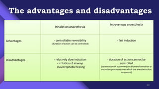 The advantages and disadvantages
Inhalation anaesthesia
Intravenous anaesthesia
Advantages - controllable reversibility
(duration of action can be controlled)
- fast induction
Disadvantages - relatively slow induction
- irritation of airways
- claustrophobic feeling
- duration of action can not be
controlled
(termination of action require biotransformation or
excretion processes over which the anesthetist has
no control)
60
 