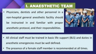 • Physicians, dentists and other personnel in a
non-hospital general anesthetic facility should
be instructed in and familiar with proper
anesthetic protocol, and their responsibilities.
I. ANAESTHETIC TEAM
• All clinical staff must be trained in basic life support (BLS) and duties in
anesthetic emergencies must be well defined.
• The presence of a female staff member is recommended at all times.
 