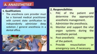 1. Qualifications
• The anesthesia care provider must
be a licensed medical practitioner
with current state certification to
independently administer deep
sedation / general anesthesia in a
dental office.
2. Responsibilities
i. PAC of the patient and
determine the appropriate
anesthetic management.
ii. Administer the anesthesia.
iii. Monitor and support the vital
organ systems during the
anesthetic period.
iv. Post-anesthetic management
of the patient.
v. Provide resuscitation or
emergency care, if necessary.
A. ANAESTHETIST
 