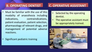 • Must be familiar with the use of this
modality of anaesthesia including
indications, contraindications,
patient evaluation, patient selection,
pharmacology of relevant drugs, and
management of potential adverse
reactions.
• Significant pediatric training
B. OPERATING DENTIST
• Selected by the operating
dentist.
• The operative assistant must
be appropriately trained.
C. OPERATIVE ASSISTANT
 