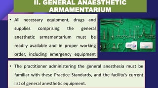 II. GENERAL ANAESTHETIC
ARMAMENTARIUM
• All necessary equipment, drugs and
supplies comprising the general
anesthetic armamentarium must be
readily available and in proper working
order, including emergency equipment
for resuscitation and life support.
• The practitioner administering the general anesthesia must be
familiar with these Practice Standards, and the facility’s current
list of general anesthetic equipment.
 